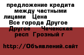 предложение кредита между частными лицами › Цена ­ 5 000 000 - Все города Другое » Другое   . Чеченская респ.,Грозный г.